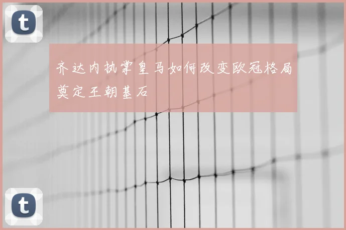 齐达内执掌皇马如何改变欧冠格局奠定王朝基石