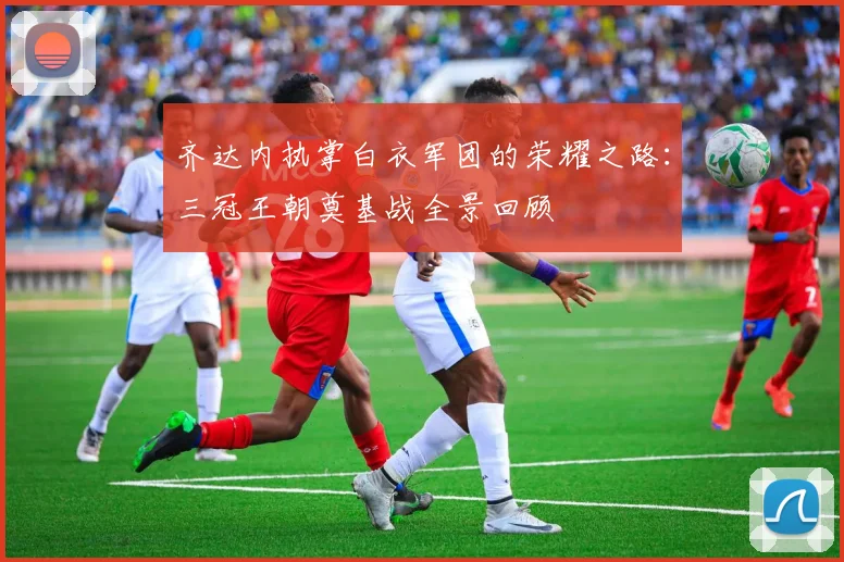 齐达内执掌白衣军团的荣耀之路：三冠王朝奠基战全景回顾