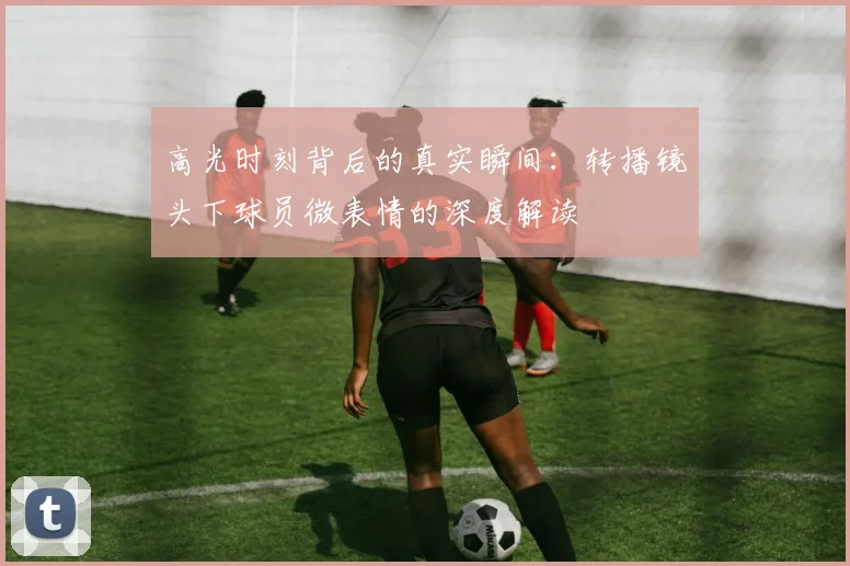 高光时刻背后的真实瞬间：转播镜头下球员微表情的深度解读