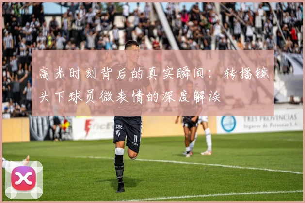 高光时刻背后的真实瞬间：转播镜头下球员微表情的深度解读