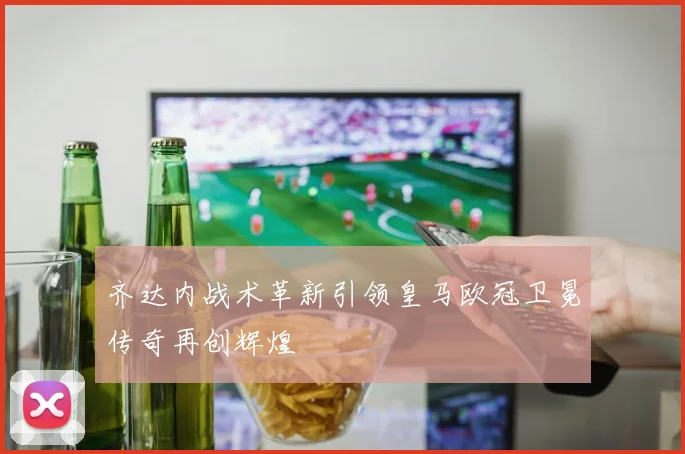 齐达内战术革新引领皇马欧冠卫冕传奇再创辉煌